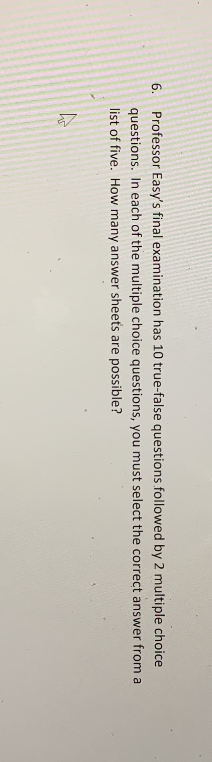 6.
Professor Easy's final examination has 10 true-false questions followed by 2 multiple choice
questions. In each of the multiple choice questions, you must select the correct answer from a
list of five. How many answer sheets are possible?
