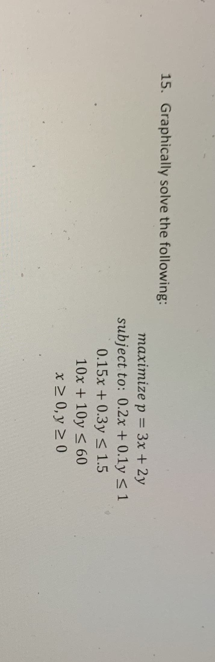 15. Graphically solve the following:
тахітize p %3D 3х + 2у
subject to: 0.2x + 0.1y < 1
0.15x +0.3y < 1.5
10x + 10y < 60
x 2 0, y > 0
