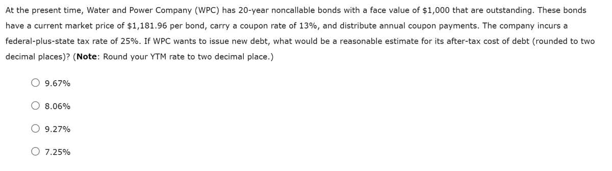 At the present time, Water and Power Company (WPC) has 20-year noncallable bonds with a face value of $1,000 that are outstanding. These bonds
have a current market price of $1,181.96 per bond, carry a coupon rate of 13%, and distribute annual coupon payments. The company incurs a
federal-plus-state tax rate of 25%. If WPC wants to issue new debt, what would be a reasonable estimate for its after-tax cost of debt (rounded to two
decimal places)? (Note: Round your YTM rate to two decimal place.)
9.67%
8.06%
9.27%
O 7.25%
