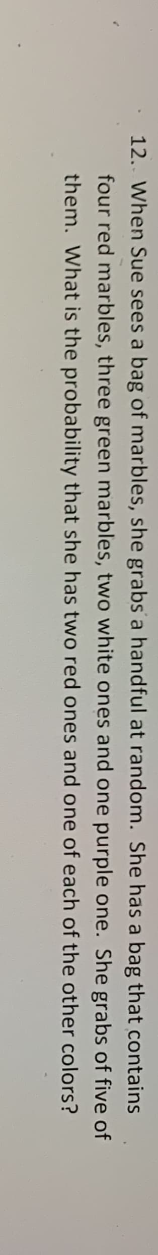 12. When Sue sees a bag of marbles, she grabs a handful at random. She has a bag that contains
four red marbles, three green marbles, two white ones and one purple one. She grabs of five of
them. What is the probability that she has two red ones and one of each of the other colors?
