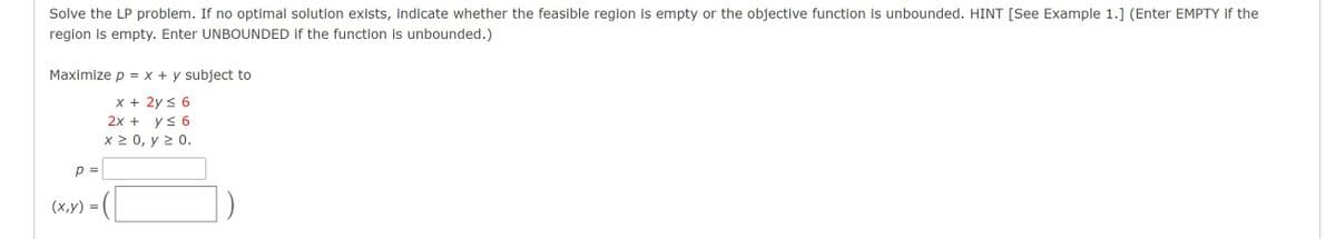 Solve the LP problem. If no optimal solution exists, indicate whether the feasible region is empty or the objective function is unbounded. HINT [See Example 1.] (Enter EMPTY if the
region is empty. Enter UNBOUNDED if the function is unbounded.)
Maximize p = x + y subject to
x + 2y < 6
2х + ys 6
X2 0, у 2 0.
p =
(х,у) -
