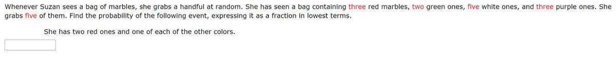 Whenever Suzan sees a bag of marbles, she grabs a handful at random. She has seen a bag containing three red marbles, two green ones, five white ones, and three purple ones. She
grabs five of them. Find the probability of the following event, expressing it as a fraction in lowest terms.
She has two red ones and one of each of the other colors.
