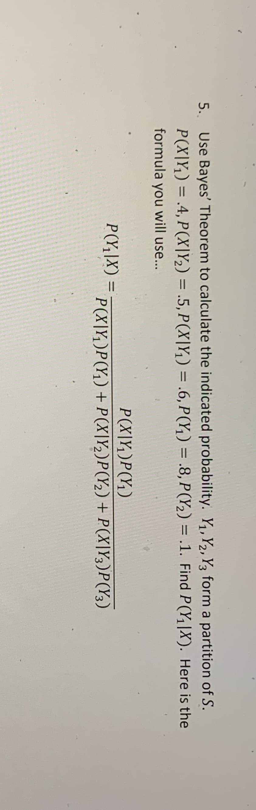 5.. Use Bayes' Theorem to calculate the indicated probability. Y, Y2, Y3 form a partition of S.
P(X|Y¡) = .4, P(X|Y2) = .5, P(X|Y,) = .6, P(Y,) = .8, P(Y,) = .1. Find P(Y,|X). Here is the
%3D
%3D
%3D
%3D
formula you will use...
P(X|Y,)P(Y;)
P(Y;\X)
%3D
P(X|Y,)P(Y,)+ P(X|Y,)P(Y2)+ P(X|Y3)P(Y3)
