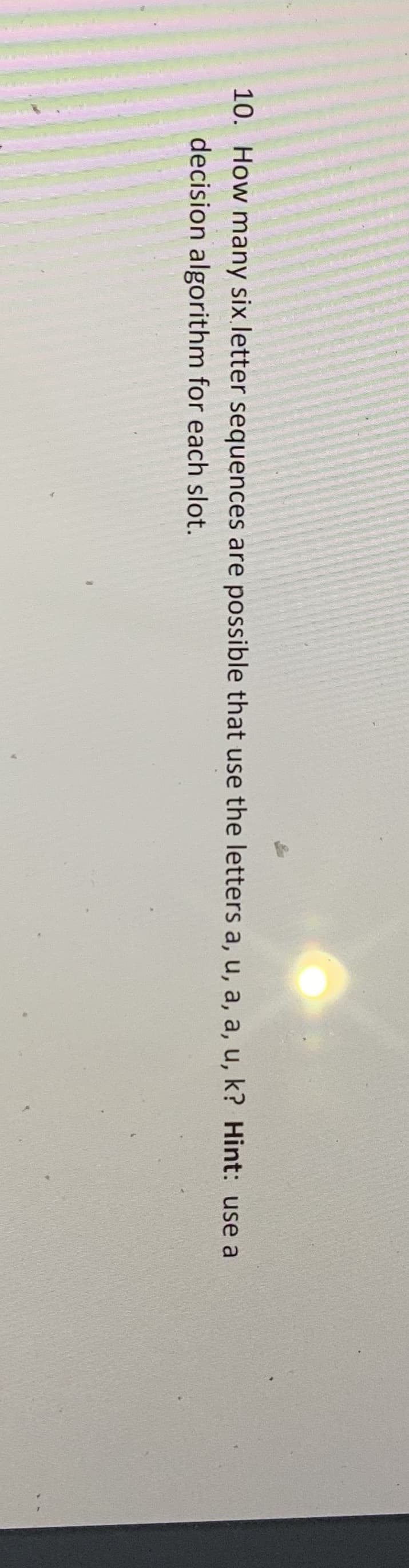 10. How many six letter sequences are possible that use the letters a, u, a, a, u, k? Hint: use a
decision algorithm for each slot.

