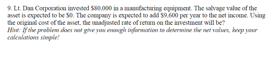 9. Lt. Dan Corporation invested S$80,000 in a manufacturing equipment. The salvage value of the
asset is expected to be $0. The company is expected to add $9,600 per year to the net income. Using
the original cost of the asset, the unadjusted rate of return on the investment will be?
Hint: If the problem does not give you enough information to determine the net values, keep your
calculations simple!
