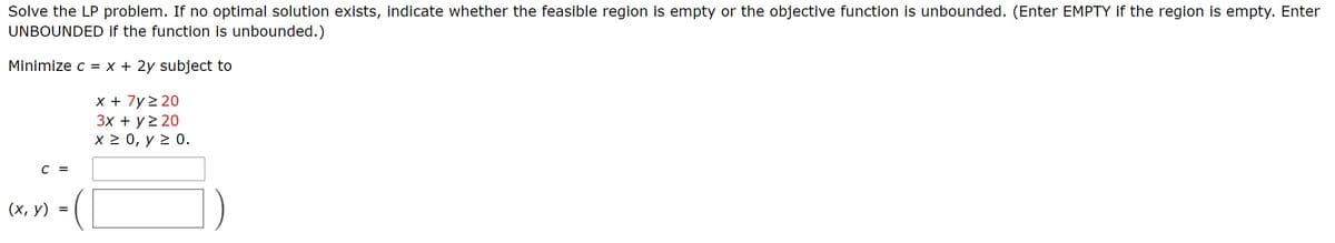 Solve the LP problem. If no optimal solution exists, indicate whether the feasible region is empty or the objective function is unbounded. (Enter EMPTY if the region is empty. Enter
UNBOUNDED if the function is unbounded.)
Minimize c = x + 2y subject to
x + 7y 2 20
Зх + у220
X 2 0, y 2 0.
C =
(х, у)
