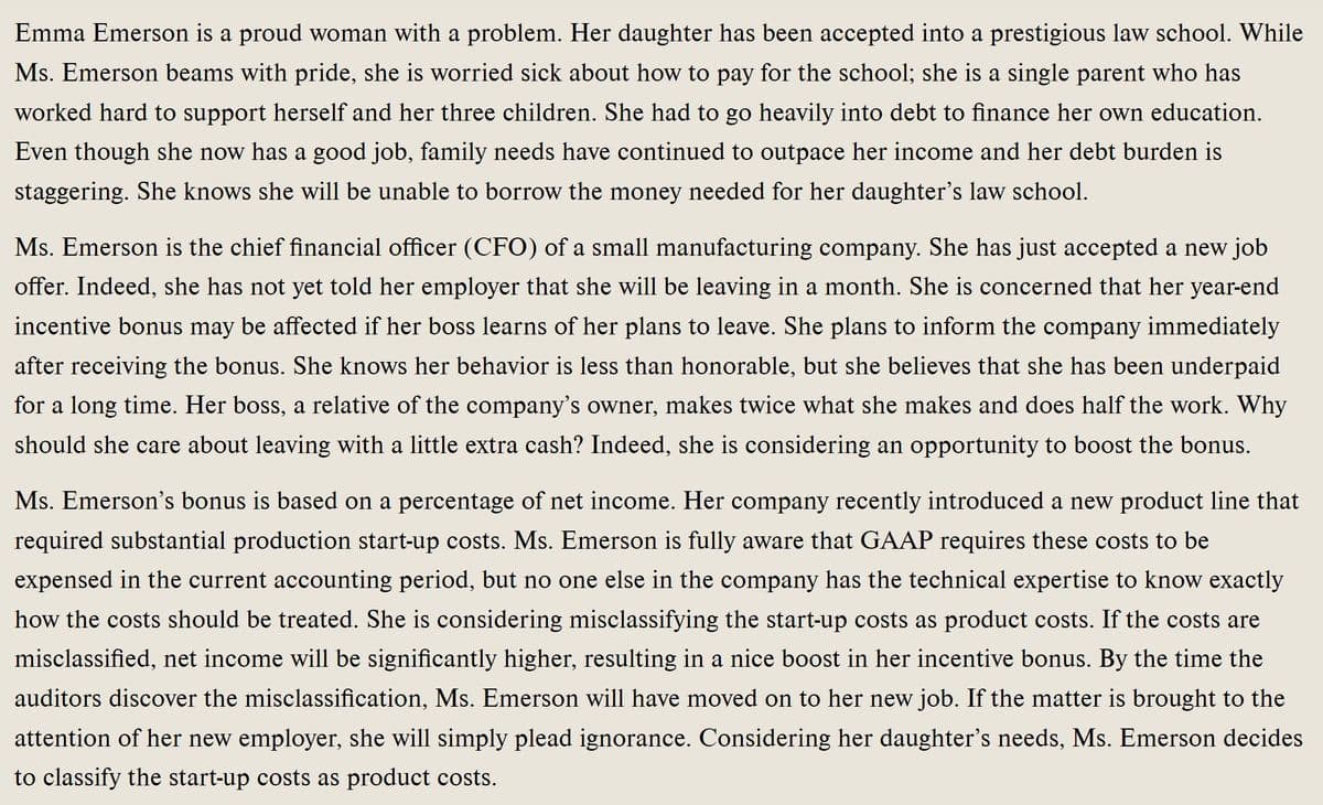 Emma Emerson is a proud woman with a problem. Her daughter has been accepted into a prestigious law school. While
Ms. Emerson beams with pride, she is worried sick about how to pay for the school; she is a single parent who has
worked hard to support herself and her three children. She had to go heavily into debt to finance her own education.
Even though she now has a good job, family needs have continued to outpace her income and her debt burden is
staggering. She knows she will be unable to borrow the money needed for her daughter's law school.
Ms. Emerson is the chief financial officer (CFO) of a small manufacturing company. She has just accepted a new job
offer. Indeed, she has not yet told her employer that she will be leaving in a month. She is concerned that her year-end
incentive bonus may be affected if her boss learns of her plans to leave. She plans to inform the company immediately
after receiving the bonus. She knows her behavior is less than honorable, but she believes that she has been underpaid
for a long time. Her boss, a relative of the company's owner, makes twice what she makes and does half the work. Why
should she care about leaving with a little extra cash? Indeed, she is considering an opportunity to boost the bonus.
Ms. Emerson's bonus is based on a percentage of net income. Her company recently introduced a new product line that
required substantial production start-up costs. Ms. Emerson is fully aware that GAAP requires these costs to be
expensed in the current accounting period, but no one else in the company has the technical expertise to know exactly
how the costs should be treated. She is considering misclassifying the start-up costs as product costs. If the costs are
misclassified, net income will be significantly higher, resulting in a nice boost in her incentive bonus. By the time the
auditors discover the misclassification, Ms. Emerson will have moved on to her new job. If the matter is brought to the
attention of her new employer, she will simply plead ignorance. Considering her daughter's needs, Ms. Emerson decides
to classify the start-up costs as product costs.
