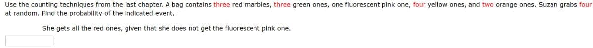 Use the counting techniques from the last chapter. A bag contains three red marbles, three green ones, one fluorescent pink one, four yellow ones, and two orange ones. Suzan grabs four
at random. Find the probability of the indicated event.
She gets all the red ones, given that she does not get the fluorescent pink one.
