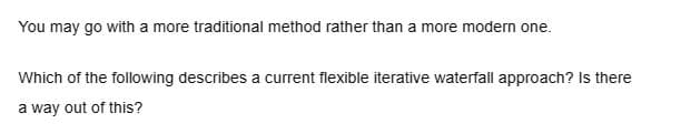 You may go with a more traditional method rather than a more modern one.
Which of the following describes a current flexible iterative waterfall approach? Is there
a way out of this?