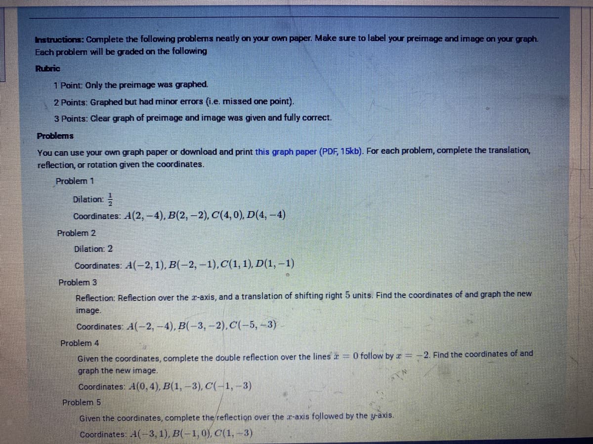 hstructions: Complete the following problems neatly on your own paper. Make sure to label your preimage and image on your graph.
Each problem will be graded on the following
Rubric
1 Point: Only the preirmage was graphed.
2 Points: Graphed but had minor errors (i.e. missed one point).
3 Points: Clear graph of preimage and image was given and fully correct.
Problems
You can use your own graph paper or download and print this graph paper (PDF, 15kb). For each problem, complete the translation,
reflection, or rotation given the coordinates.
Problem 1
Dilation:
Coordinates: A(2,-4), B(2,-2), C(4,0), D(4,-4)
Problem 2
Dilation: 2
Coordinates: A(-2, 1), B(-2, -1),C(1,1), D(1, –1)
Problem 3
Reflection: Reflection over the r-axis, and a translation of shifting right 5 units. Find the coordinates of and graph the new
image.
Coordinates: A(-2,-4), B(-3,-2),C(-5,-3)
Problem 4
Given the coordinates, complete the double reflection over the lines x=0 follow by z = -2. Find the coordinates of and
graph the new image.
Coordinates: A(0,4), B(1,-3), C(-1,-3)
Problem 5
Given the coordinates, complete the reflection over the r-axis followed by the y-axis.
Coordinates: A(-3, 1), B(-1, 0), C(1,-3)
