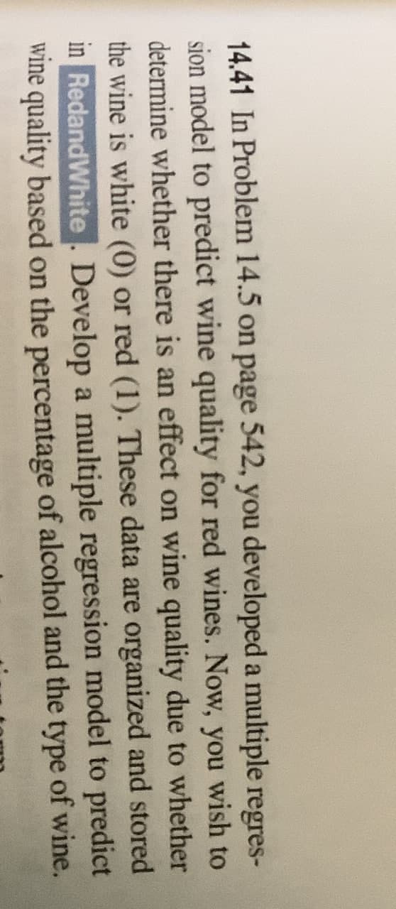 14.41 In Problem 14.5 on page 542, you developed a multiple regres-
sion model to predict wine quality for red wines. Now, you wish to
determine whether there is an effect on wine quality due to whether
the wine is white (0) or red (1). These data are organized and stored
in RedandWhite Develop a multiple regression model to predict
wine quality based on the percentage of alcohol and the type of wine.