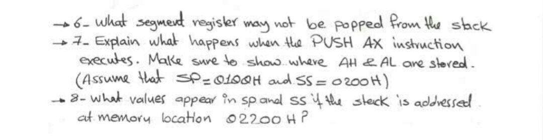 6- what segmevd vegisler may wot be popped from the stack
-7- Explain what happens when the PUSH AX instruction
executes. Make sure to show.where AH & AL are steved.
(Assume that SP=0100H and SS= 0200H)
-3- what values appear in sp anal ss 4 the steck is addressed
at memory locatlon 02200 H?
%3D
