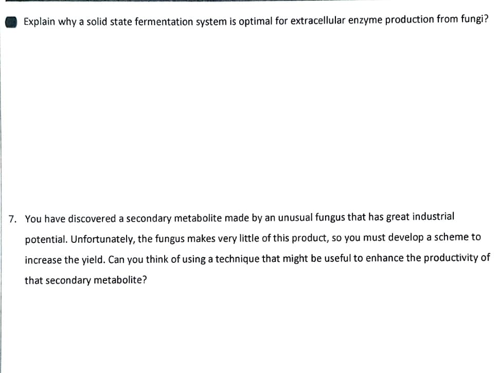 Explain why a solid state fermentation system is optimal for extracellular enzyme production from fungi?
7. You have discovered a secondary metabolite made by an unusual fungus that has great industrial
potential. Unfortunately, the fungus makes very
of this product, so you must
velop a scheme to
increase the yield. Can you think of using a technique that might be useful to enhance the productivity of
that secondary metabolite?
