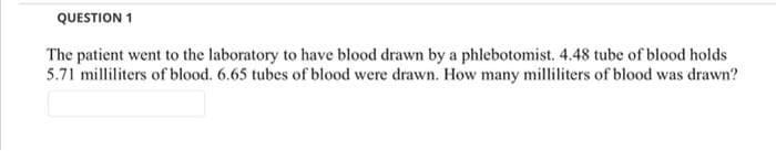 QUESTION 1
The patient went to the laboratory to have blood drawn by a phlebotomist. 4.48 tube of blood holds
5.71 milliliters of blood. 6.65 tubes of blood were drawn. How many milliliters of blood was drawn?
