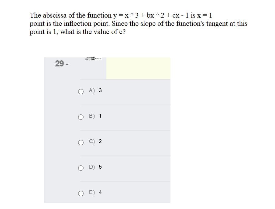 The abscissa of the function y=x^3+ bx ^2 + cx - 1 is x = 1
point is the inflection point. Since the slope of the function's tangent at this
point is 1, what is the value of c?
29 -
A) 3
O B) 1
C) 2
D) 5
E) 4
