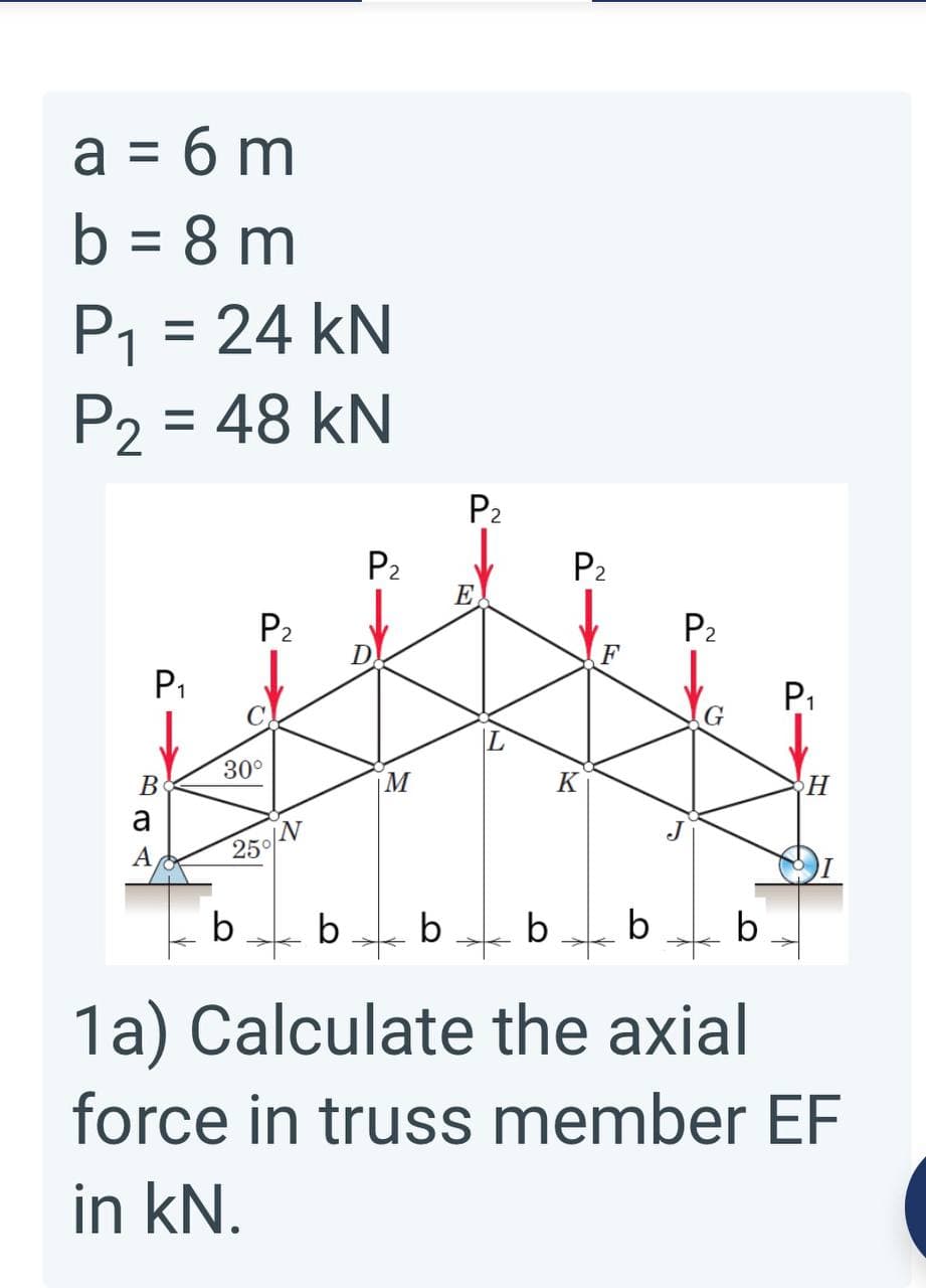 a = 6 m
b = 8 m
%3D
P1 = 24 kN
P2 = 48 kN
P2
P2
E
P2
P2
P2
P1
P1
G
30°
В
M
K
H
a
A
250/N
b
b
b
b
1a) Calculate the axial
force in truss member EF
in kN.
