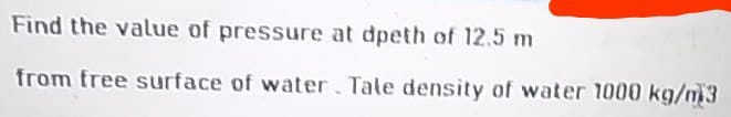 Find the value of pressure at dpeth of 12,5 m
from free surface of water. Tale density of water 1000 kg/m3
