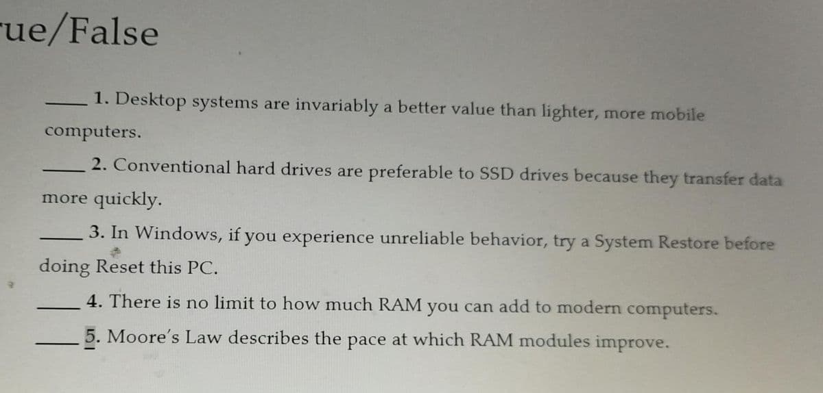 rue/False
1. Desktop systems are invariably a better value than lighter, more mobile
computers.
2. Conventional hard drives are preferable to SSD drives because they transfer data
more quickly.
3. In Windows, if you experience unreliable behavior, try a System Restore before
doing Reset this PC.
4. There is no limit to how much RAM you can add to modern computers.
5. Moore's Law describes the pace at which RAM modules improve.
