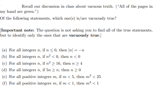 Recall our discussion in class about vacuous truth. (“All of the pages in
my hand are green.")
Of the following statements, which one(s) is/are vacuously true?
[Important note: The question is not asking you to find all of the true statements,
but to identify only the ones that are vacuously true.]
(a) For all integers n, if n < 0, then |n| = -n
(b) For all integers n, if n² < 0, then n < 0
(c) For all integers n, if n² > 16, then n 2 4
(d) For all integers n, if 5n > n, then n 20
(e) For all positive integers m, if m < 5, then m² < 25
(f) For all positive integers m, if m < 1, then m2 <1
