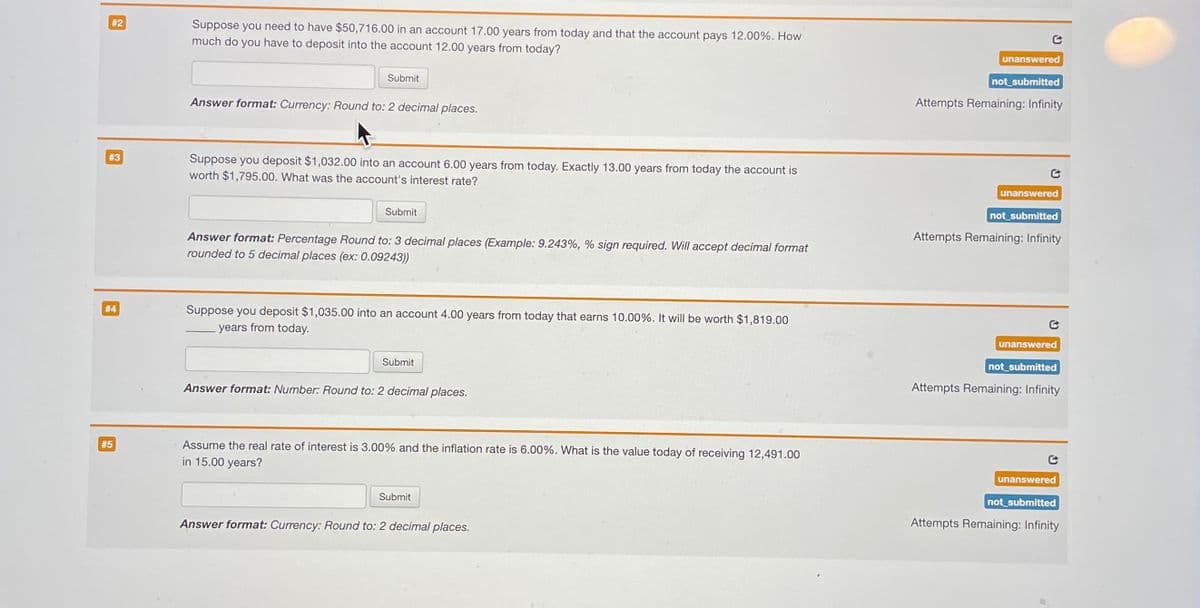 #2
#3
#4
#5
Suppose you need to have $50,716.00 in an account 17.00 years from today and that the account pays 12.00%. How
much do you have to deposit into the account 12.00 years from today?
Submit
Answer format: Currency: Round to: 2 decimal places.
Suppose you deposit $1,032.00 into an account 6.00 years from today. Exactly 13.00 years from today the account is
worth $1,795.00. What was the account's interest rate?
Submit
Answer format: Percentage Round to: 3 decimal places (Example: 9.243%, % sign required. Will accept decimal format
rounded to 5 decimal places (ex: 0.09243))
Suppose you deposit $1,035.00 into an account 4.00 years from today that earns 10.00%. It will be worth $1,819.00
years from today.
Submit
Answer format: Number: Round to: 2 decimal places.
Assume the real rate of interest is 3.00% and the inflation rate is 6.00%. What is the value today of receiving 12,491.00
in 15.00 years?
Submit
Answer format: Currency: Round to: 2 decimal places.
unanswered
not_submitted
Attempts Remaining: Infinity
unanswered
not_submitted
Attempts Remaining: Infinity
unanswered
not submitted
Attempts Remaining: Infinity
unanswered
not submitted
Attempts Remaining: Infinity