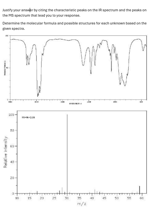 Justify your answer by citing the characteristic peaks on the IR spectrum and the peaks on
the MS spectrum that lead you to your response.
Determine the molecular formula and possible structures for each unknown based on the
given spectra.
100
A
TRAINE
Relative Intensity
100
60-
20
0
10
16-A-2191
15
20
25
30
35
m/z
40
45
B
50
55
60