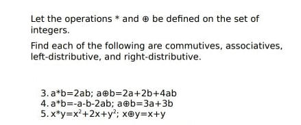 Let the operations * and e be defined on the set of
integers.
Find each of the following are commutives, associatives,
left-distributive, and right-distributive.
3. a*b=2ab; aeb=2a+2b+4ab
4. a*b=-a-b-2ab; a@b=3a+3b
5. x*y=x²+2x+y; x@y=x+y
