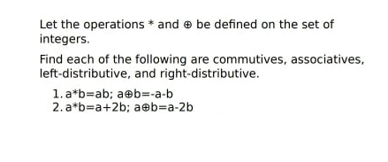 Let the operations * and e be defined on the set of
integers.
Find each of the following are commutives, associatives,
left-distributive, and right-distributive.
1. a*b=ab; aeb=-a-b
2. a*b=a+2b; aeb=Da-2b
