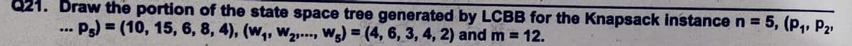 Q21. Draw the portion of the state space tree generated by LCBB for the Knapsack instance n = 5, (p,, P2
... Ps) = (10, 15, 6, 8, 4), (w,, W2..., Wg) = (4, 6, 3, 4, 2) and m = 12.
%3D

