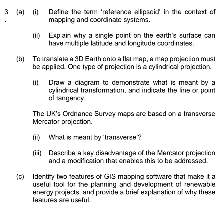 3 (a) (i)
Define the term 'reference ellipsoid' in the context of
mapping and coordinate systems.
(ii) Explain why a single point on the earth's surface can
have multiple latitude and longitude coordinates.
(b)
To translate a 3D Earth onto a flat map, a map projection must
be applied. One type of projection is a cylindrical projection.
(i)
Draw a diagram to demonstrate what is meant by a
cylindrical transformation, and indicate the line or point
of tangency.
The UK's Ordnance Survey maps are based on a transverse
Mercator projection.
(ii)
What is meant by 'transverse'?
(iii) Describe a key disadvantage of the Mercator projection
and a modification that enables this to be addressed.
(c) Identify two features of GIIS mapping software that make it a
useful tool for the planning and development of renewable
energy projects, and provide a brief explanation of why these
features are useful.
