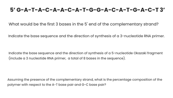 5' G-A-T-A-с-А-А-с-А-т-G-6-A-с-А-т-G-А-с-т3
What would be the first 3 bases in the 5' end of the complementary strand?
Indicate the base sequence and the direction of synthesis of a 3-nucleotide RNA primer.
Indicate the base sequence and the direction of synthesis of a 5-nucleotide Okazaki fragment
(include a 3 nucleotide RNA primer, a total of 8 bases in the sequence).
Assuming the presence of the complementary strand, what is the percentage composition of the
polymer with respect to the A-T base pair and G-C base pair?
