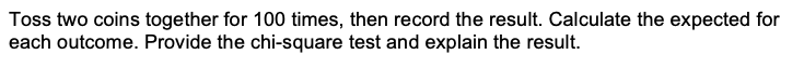 Toss two coins together for 100 times, then record the result. Calculate the expected for
each outcome. Provide the chi-square test and explain the result.
