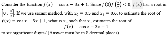 Consider the function f(x) = cos x − 3x + 1. Since ƒ (0)ƒ (=) < 0, ƒ (x) has a root in
[o,]. If we use secant method, with x₁ = 0.5 and x₁ = 0.6, to estimate the root of
f(x) = cos x - 3x + 1, what is x, such that x, estimates the root of
f(x) = cos x - 3x + 1
to six significant digits? (Answer must be in 8 decimal places)