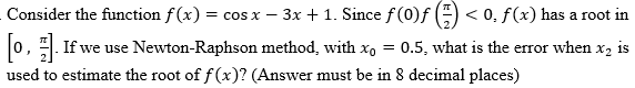 Consider the function f(x) = cos x − 3x + 1. Since ƒ (0)ƒ () < 0, f(x) has a root in
[0]. If we use Newton-Raphson method, with x₁ = 0.5, what is the error when x₂ is
used to estimate the root of f(x)? (Answer must be in 8 decimal places)