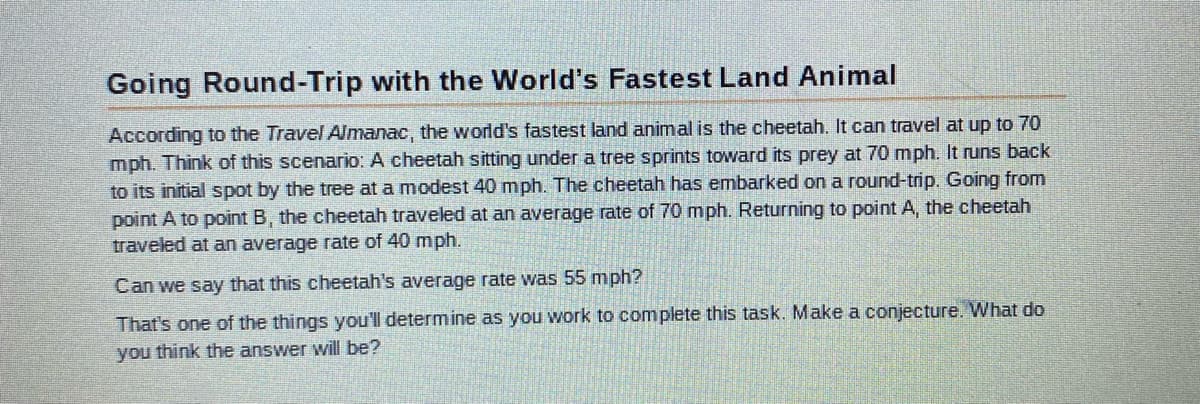 Going Round-Trip with the World's Fastest Land Animal
According to the Travel Almanac, the world's fastest land animal is the cheetah. It can travel at up to 70
mph. Think of this scenario: A cheetah sitting under a tree sprints toward its prey at 70 mph. It runs back
to its initial spot by the tree at a modest 40 mph. The cheetah has embarked on a round-trip. Going from
point A to point B, the cheetah traveled at an average rate of 70 mph. Returning to point A, the cheetah
traveled at an average rate of 40 mph.
Can we say that this cheetah's average rate was 55 mph?
That's one of the things you'll determine as you work to complete this task. Make a conjecture. What do
you think the answer will be?
