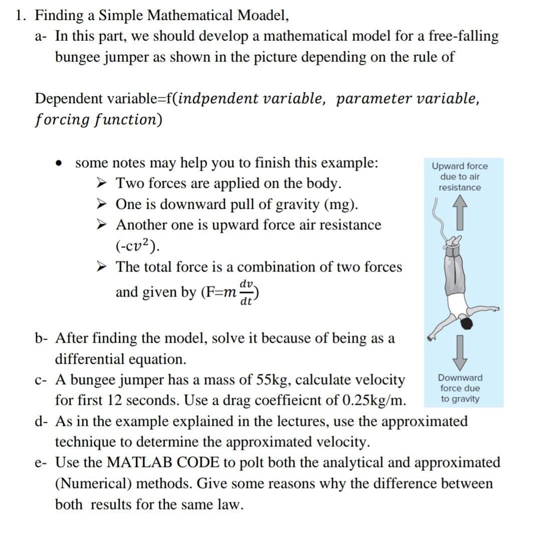 1. Finding a Simple Mathematical Moadel,
a- In this part, we should develop a mathematical model for a free-falling
bungee jumper as shown in the picture depending on the rule of
Dependent variable=f(indpendent variable, parameter variable,
forcing function)
some notes may help you to finish this example:
Two forces are applied on the body.
One is downward pull of gravity (mg).
Upward force
due to air
resistance
Another one is upward force air resistance
(-cv²).
The total force is a combination of two forces
dv.
and given by (F=m)
dt
b- After finding the model, solve it because of being as a
differential equation.
c- A bungee jumper has a mass of 55kg, calculate velocity
for first 12 seconds. Use a drag coeffieicnt of 0.25kg/m.
Downward
force due
to gravity
d- As in the example explained in the lectures, use the approximated
technique to determine the approximated velocity.
e- Use the MATLAB CODE to polt both the analytical and approximated
(Numerical) methods. Give some reasons why the difference between
both results for the same law.
