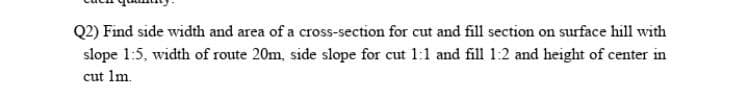 Q2) Find side width and area of a cross-section for cut and fill section on surface hill with
slope 1:5, width of route 20m, side slope for cut 1:1 and fill 1:2 and height of center in
cut 1m.