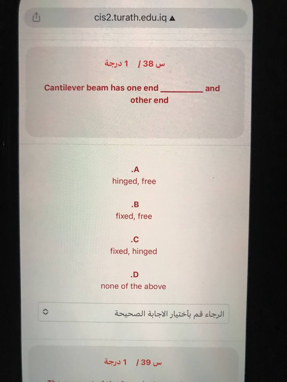 E
cis2.turath.edu.iq A
<>
س 38 | 1 درجة
Cantilever beam has one end
other end
.A
hinged, free
.B
fixed, free
.c
fixed, hinged
.D
none of the above
and
الرجاء قم بأختيار الاجابة الصحيحة
س 39 / 1 درجة