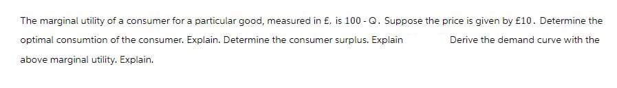 The marginal utility of a consumer for a particular good, measured in £, is 100-Q. Suppose the price is given by £10. Determine the
optimal consumtion of the consumer. Explain. Determine the consumer surplus. Explain
Derive the demand curve with the
above marginal utility. Explain.