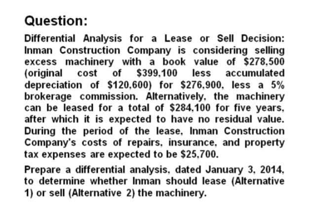 Question:
Differential Analysis for a Lease or Sell Decision:
Inman Construction Company is considering selling
excess machinery with a book value of $278,500
(original cost of $399,100 less accumulated
depreciation of $120,600) for $276,900, less a 5%
brokerage commission. Alternatively, the machinery
can be leased for a total of $284,100 for five years,
after which it is expected to have no residual value.
During the period of the lease, Inman Construction
Company's costs of repairs, insurance, and property
tax expenses are expected to be $25,700.
Prepare a differential analysis, dated January 3, 2014,
to determine whether Inman should lease (Alternative
1) or sell (Alternative 2) the machinery.