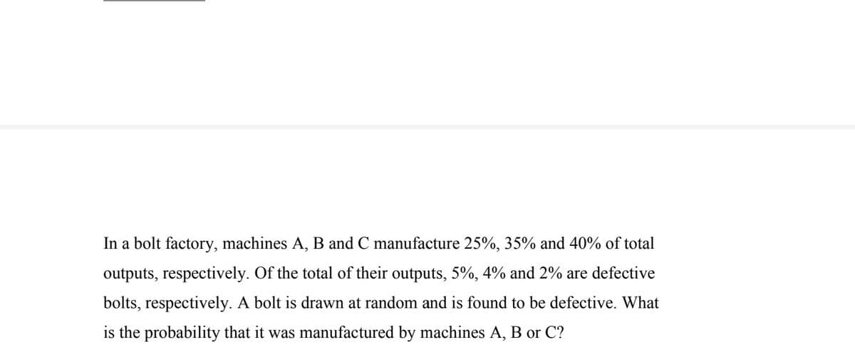 In a bolt factory, machines A, B and C manufacture 25%, 35% and 40% of total
outputs, respectively. Of the total of their outputs, 5%, 4% and 2% are defective
bolts, respectively. A bolt is drawn at random and is found to be defective. What
is the probability that it was manufactured by machines A, B or C?
