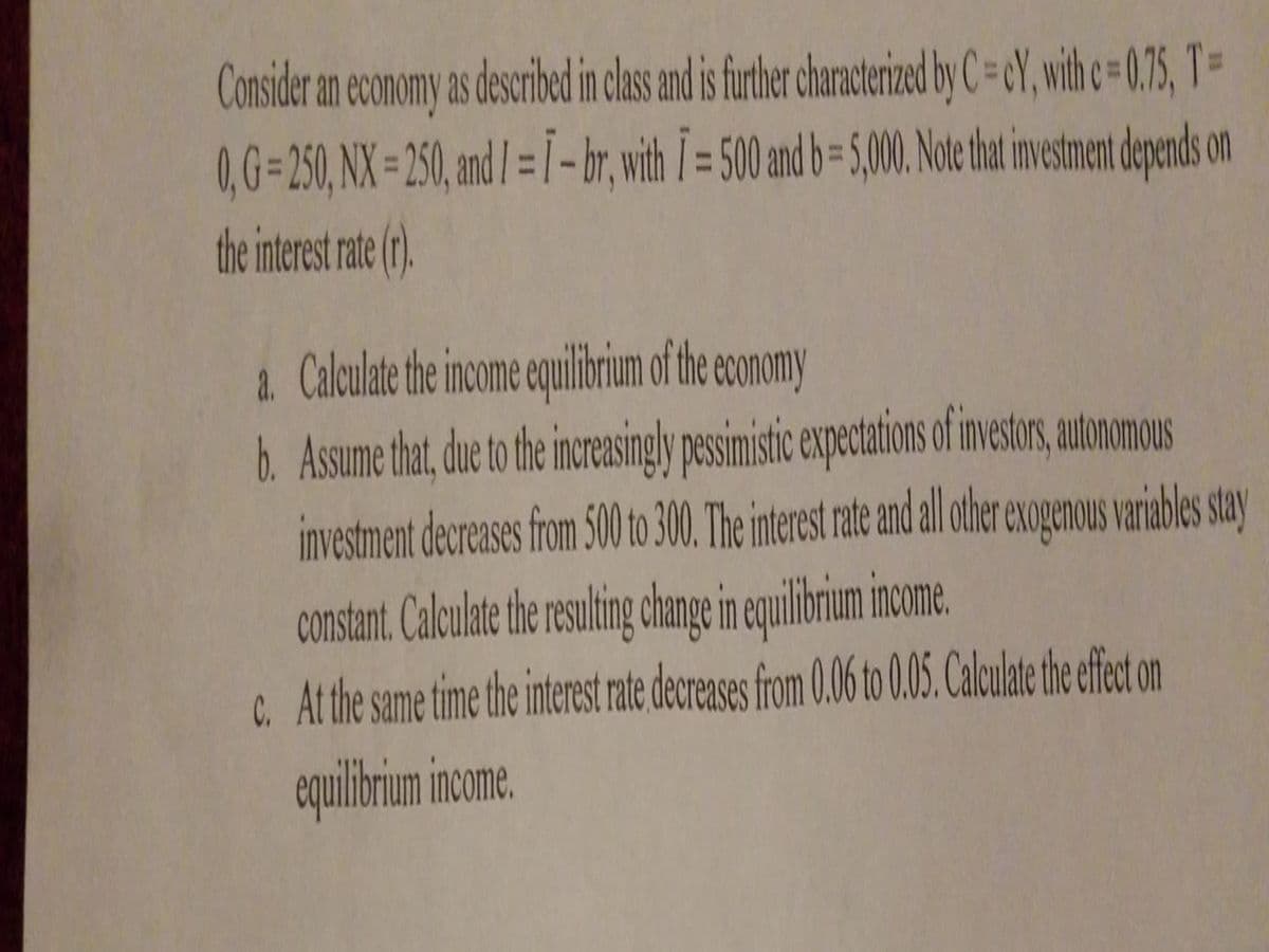 Consider an economy as described in class and is further characterized by C=eY, with c=0.75, T-
= 250, NX=250, and I = 1 - br, with I = 500 and b=5,000. Note that investment depends on
the interest rate (r).
a. Calculate the income equilibrium of the economy
b. Assume that, due to the increasingly pessimistic expectations of investors, autonomous
investment decreases from 500 to 300. The interest rate and all other exogenous variables stay
constant. Calculate the resulting change in equilibrium income.
c. At the same time the interest rate decreases from 0.06 to 0.05. Calculate the effect on
equilibrium income.