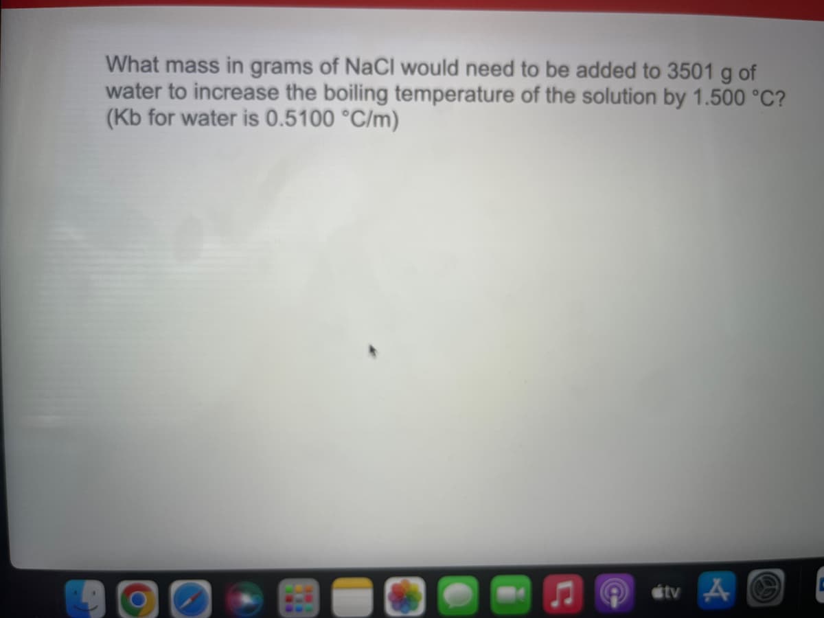 What mass in grams of NaCl would need to be added to 3501 g of
water to increase the boiling temperature of the solution by 1.500 °C?
(Kb for water is 0.5100 °C/m)
étv A O
