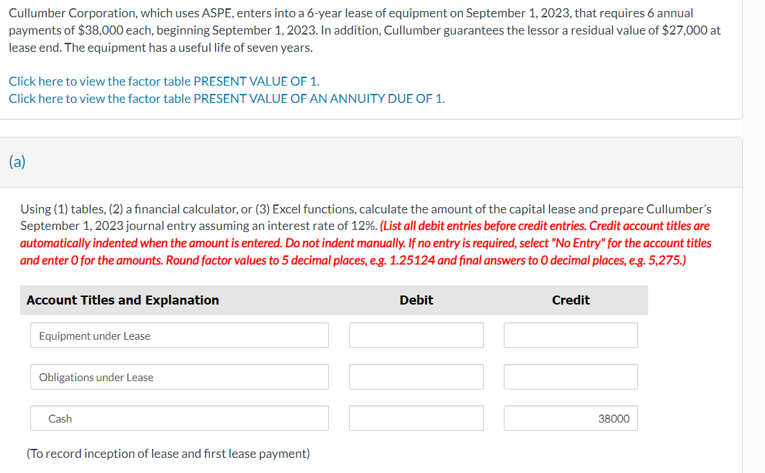 Cullumber Corporation, which uses ASPE, enters into a 6-year lease of equipment on September 1, 2023, that requires 6 annual
payments of $38,000 each, beginning September 1, 2023. In addition, Cullumber guarantees the lessor a residual value of $27,000 at
lease end. The equipment has a useful life of seven years.
Click here to view the factor table PRESENT VALUE OF 1.
Click here to view the factor table PRESENT VALUE OF AN ANNUITY DUE OF 1.
(a)
Using (1) tables, (2) a financial calculator, or (3) Excel functions, calculate the amount of the capital lease and prepare Cullumber's
September 1, 2023 journal entry assuming an interest rate of 12%. (List all debit entries before credit entries. Credit account titles are
automatically indented when the amount is entered. Do not indent manually. If no entry is required, select "No Entry" for the account titles
and enter O for the amounts. Round factor values to 5 decimal places, e.g. 1.25124 and final answers to O decimal places, e.g. 5,275.)
Account Titles and Explanation
Equipment under Lease
Obligations under Lease
Cash
(To record inception of lease and first lease payment)
Debit
Credit
38000