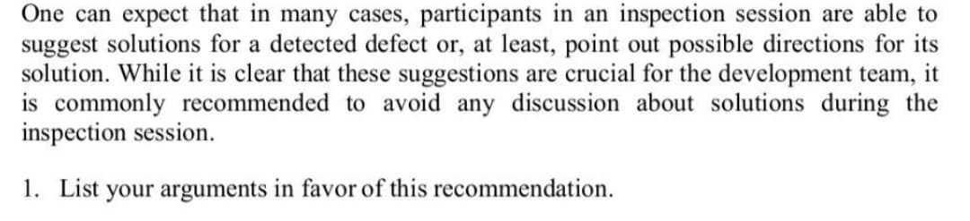 One can expect that in many cases, participants in an inspection session are able to
suggest solutions for a detected defect or, at least, point out possible directions for its
solution. While it is clear that these suggestions are crucial for the development team, it
is commonly recommended to avoid any discussion about solutions during the
inspection session.
1. List your arguments in favor of this recommendation.