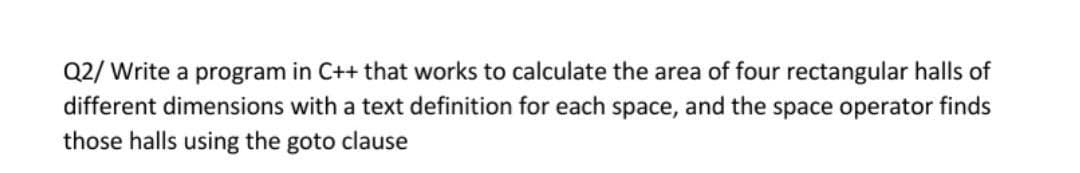 Q2/ Write a program in C++ that works to calculate the area of four rectangular halls of
different dimensions with a text definition for each space, and the space operator finds
those halls using the goto clause
