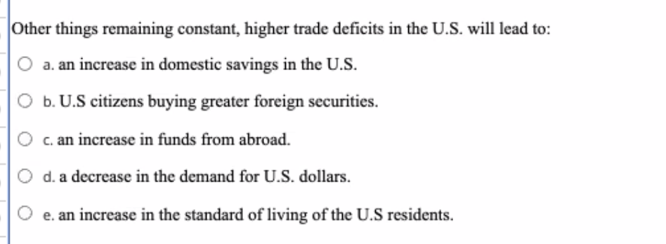 Other things remaining constant, higher trade deficits in the U.S. will lead to:
O a. an increase in domestic savings in the U.S.
O b. U.S citizens buying greater foreign securities.
c. an increase in funds from abroad.
d. a decrease in the demand for U.S. dollars.
e. an increase in the standard of living of the U.S residents.
