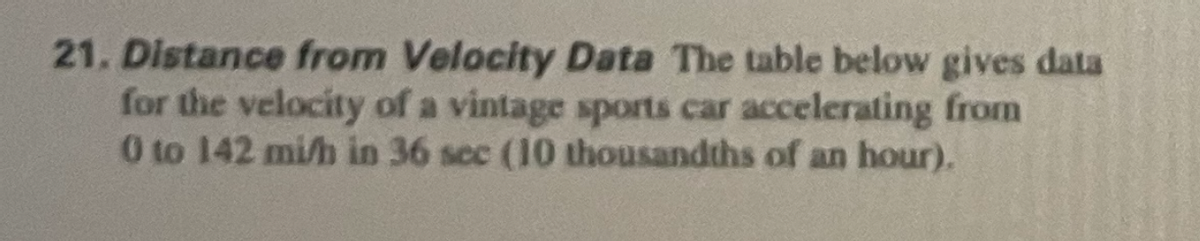 21. Distance from Velocity Data The table below gives data
for the velocity of a vintage sports car accelerating from
0 to 142 mi/h in 36 sec (10 thousandths of an hour).