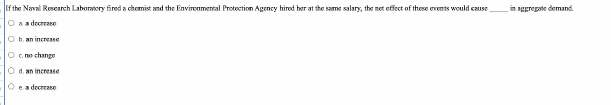 **Question:**

If the Naval Research Laboratory fired a chemist and the Environmental Protection Agency hired her at the same salary, the net effect of these events would cause _____ in aggregate demand.

**Options:**

- a. a decrease
- b. an increase
- c. no change
- d. an increase
- e. a decrease