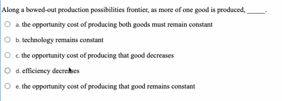 Along a bowed-out production possibilities frontier, as more of one good is produced,
O a. the opportunity cost of producing both goods must remain constant
O b. technology remains constant
O c. the opportunity cost of producing that good decreases
O d. efficiency decreses
O e. the opportunity cost of producing that good remains constant
