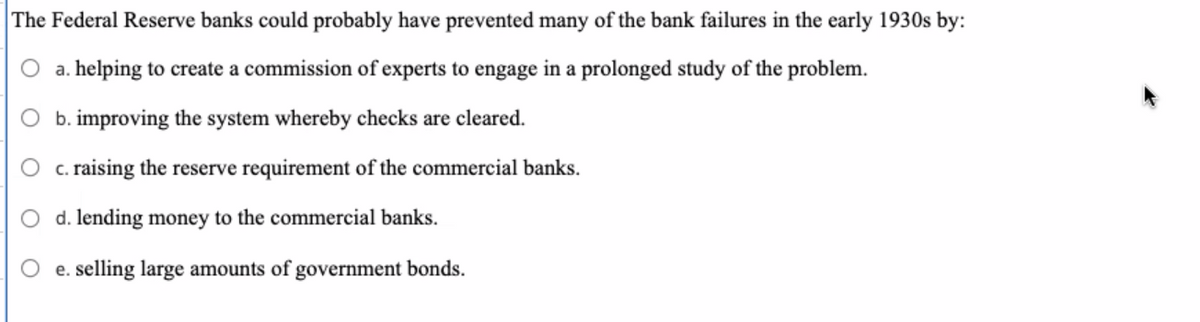 The Federal Reserve banks could probably have prevented many of the bank failures in the early 1930s by:
a. helping to create a commission of experts to engage in a prolonged study of the problem.
b. improving the system whereby checks are cleared.
c. raising the reserve requirement of the commercial banks.
d. lending money to the commercial banks.
e. selling large amounts of government bonds.
